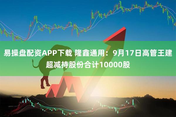 易操盘配资APP下载 隆鑫通用：9月17日高管王建超减持股份合计10000股