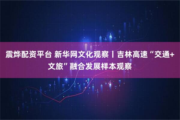 震烨配资平台 新华网文化观察丨吉林高速“交通+文旅”融合发展样本观察