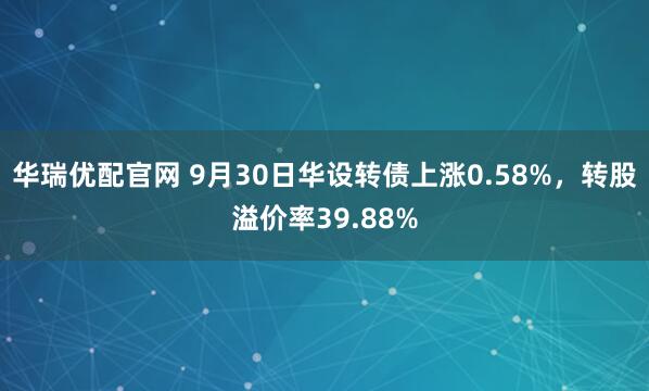 华瑞优配官网 9月30日华设转债上涨0.58%，转股溢价率39.88%