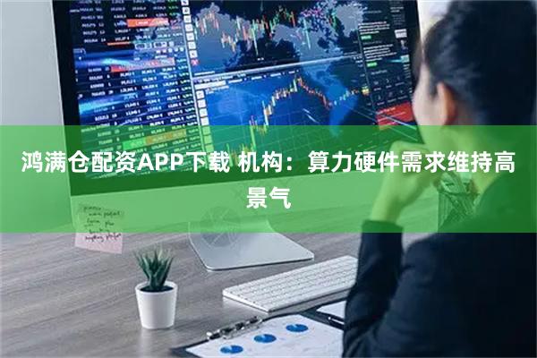 鸿满仓配资APP下载 机构：算力硬件需求维持高景气