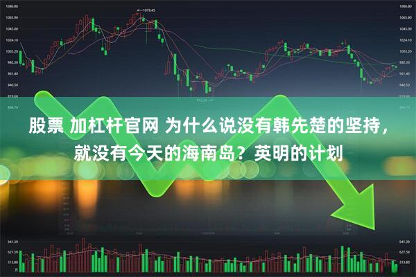 股票 加杠杆官网 为什么说没有韩先楚的坚持，就没有今天的海南岛？英明的计划