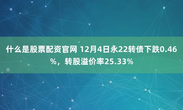 什么是股票配资官网 12月4日永22转债下跌0.46%，转股溢价率25.33%