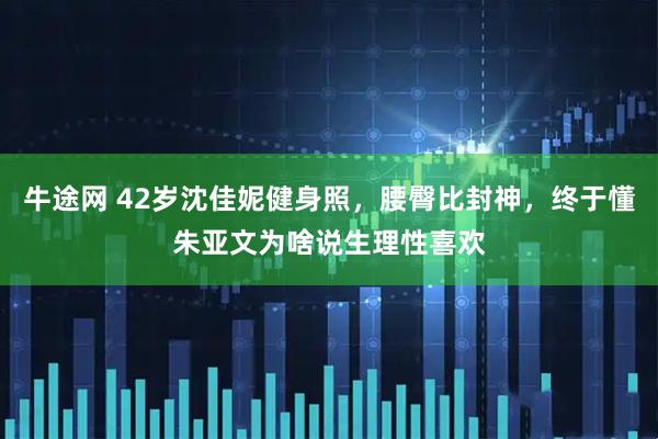 牛途网 42岁沈佳妮健身照，腰臀比封神，终于懂朱亚文为啥说生理性喜欢
