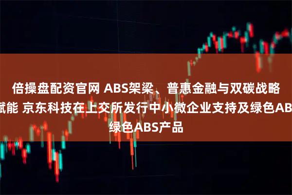 倍操盘配资官网 ABS架梁、普惠金融与双碳战略协同赋能 京东科技在上交所发行中小微企业支持及绿色ABS产品