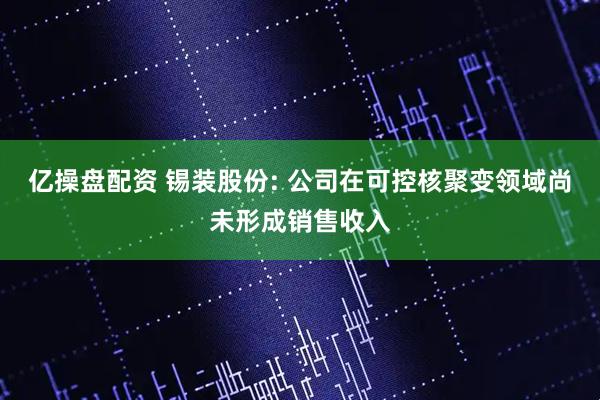 亿操盘配资 锡装股份: 公司在可控核聚变领域尚未形成销售收入