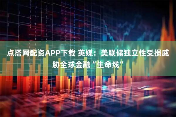 点搭网配资APP下载 英媒：美联储独立性受损威胁全球金融“生命线”