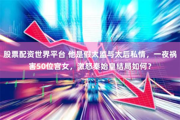 股票配资世界平台 他是假太监与太后私情，一夜祸害50位宫女，激怒秦始皇结局如何？