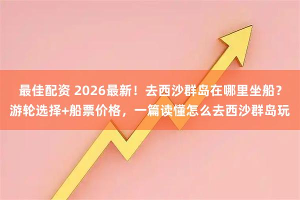最佳配资 2026最新！去西沙群岛在哪里坐船？游轮选择+船票价格，一篇读懂怎么去西沙群岛玩