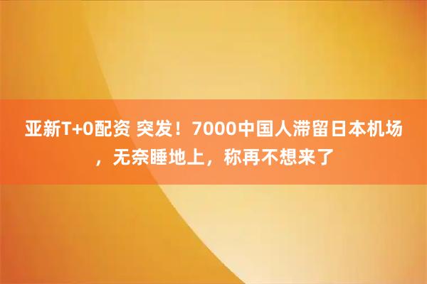 亚新T+0配资 突发！7000中国人滞留日本机场，无奈睡地上，称再不想来了