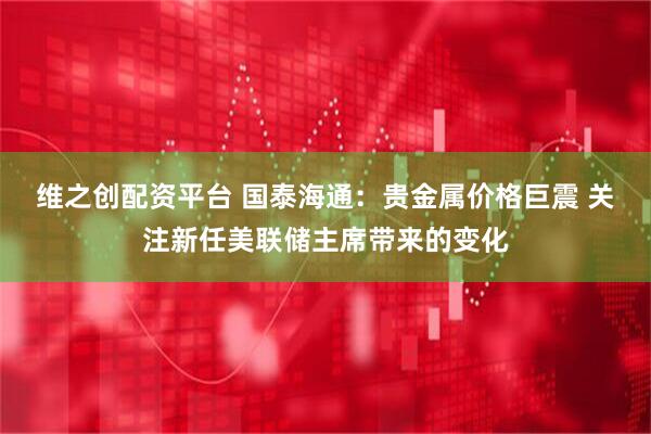 维之创配资平台 国泰海通：贵金属价格巨震 关注新任美联储主席带来的变化