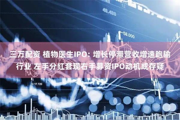 三万配资 植物医生IPO: 增长停滞营收增速跑输行业 左手分红套现右手募资IPO动机或存疑