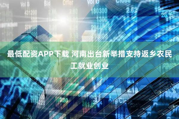 最低配资APP下载 河南出台新举措支持返乡农民工就业创业