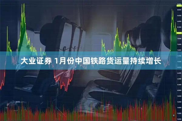 大业证券 1月份中国铁路货运量持续增长