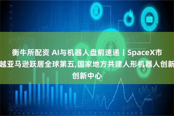 衡牛所配资 AI与机器人盘前速递丨SpaceX市值超越亚马逊跃居全球第五,国家地方共建人形机器人创新中心