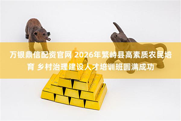 万银鼎信配资官网 2026年繁峙县高素质农民培育 乡村治理建设人才培训班圆满成功