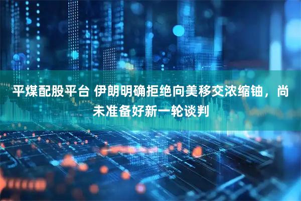 平煤配股平台 伊朗明确拒绝向美移交浓缩铀,尚未准备好新一轮谈判