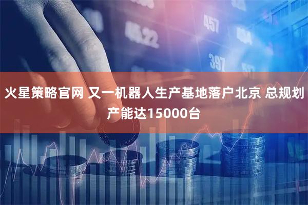 火星策略官网 又一机器人生产基地落户北京 总规划产能达15000台