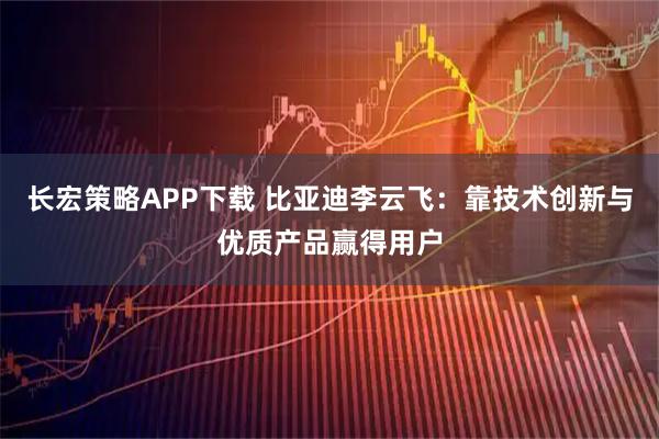 长宏策略APP下载 比亚迪李云飞：靠技术创新与优质产品赢得用户