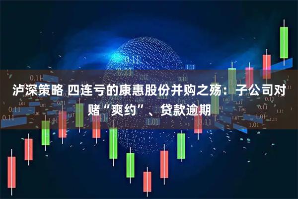 泸深策略 四连亏的康惠股份并购之殇：子公司对赌“爽约”、贷款逾期