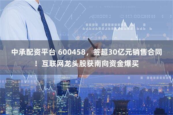 中承配资平台 600458，签超30亿元销售合同！互联网龙头股获南向资金爆买